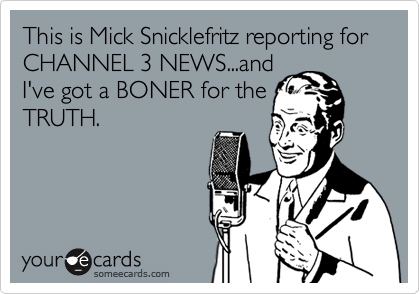This is Mick Snicklefritz reporting for
CHANNEL 3 NEWS...and
I've got a BONER for the
TRUTH.