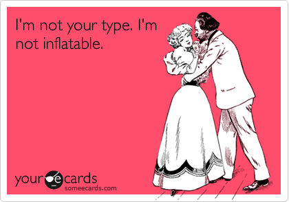 I'm not your type. I'm
not inflatable.