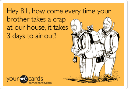 Hey Bill, how come every time your brother takes a crap 
at our house, it takes 
3 days to air out?