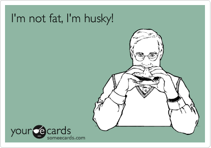 I'm not fat, I'm husky!