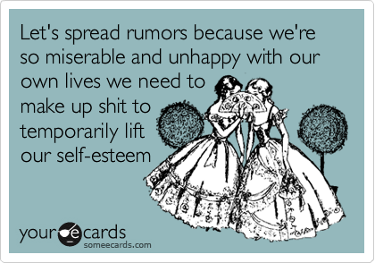 Let's spread rumors because we're so miserable and unhappy with our own lives we need to
make up shit to
temporarily lift
our self-esteem