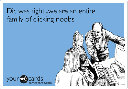 Dic was right...we are an entire family of clicking noobs.