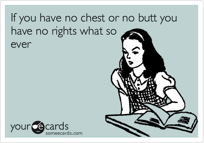 If you have no chest or no butt you have no rights what so
ever