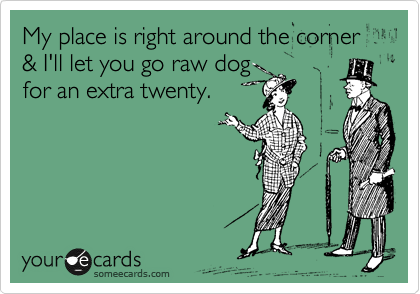 My place is right around the corner & I'll let you go raw dog
for an extra twenty.