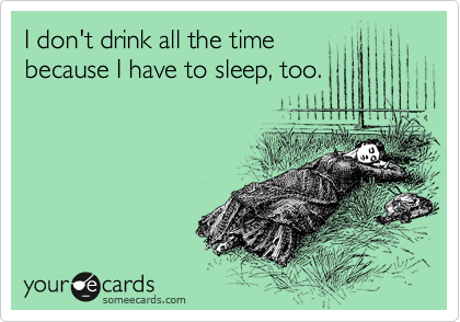 I don't drink all the time
because I have to sleep, too.