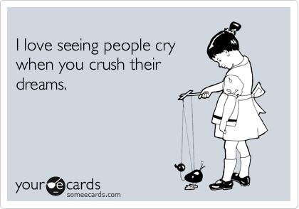 
I love seeing people cry
when you crush their
dreams.