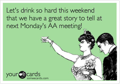Let's drink so hard this weekend that we have a great story to tell at next Monday's AA meeting!