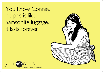 You know Connie, 
herpes is like 
Samsonite luggage, 
it lasts forever