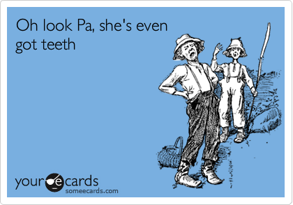 Oh look Pa, she's even
got teeth 