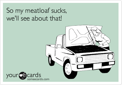 So my meatloaf sucks,
we'll see about that!