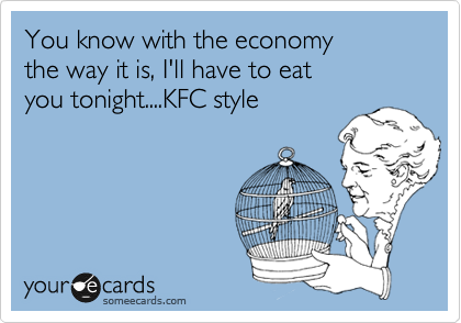 You know with the economy
the way it is, I'll have to eat
you tonight....KFC style
