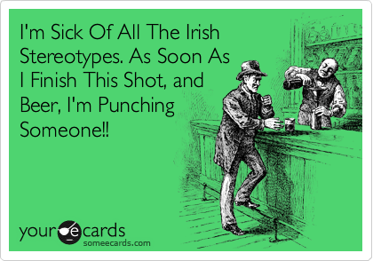 I'm Sick Of All The Irish
Stereotypes. As Soon As
I Finish This Shot, and
Beer, I'm Punching
Someone!!