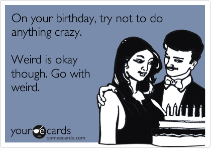On your birthday, try not to do anything crazy.

Weird is okay
though. Go with
weird.