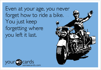 Even at your age, you never
forget how to ride a bike.
You just keep
forgetting where
you left it last.