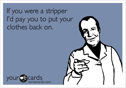 If you were a stripper 
I'd pay you to put your
clothes back on.