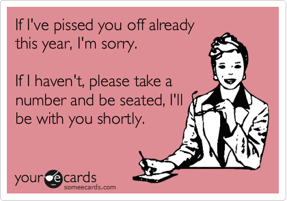If I've pissed you off already
this year, I'm sorry.

If I haven't, please take a
number and be seated, I'll
be with you shortly.