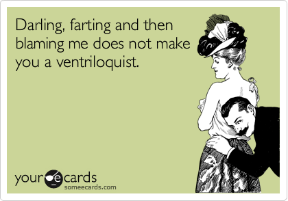 Darling, farting and then
blaming me does not make
you a ventriloquist.