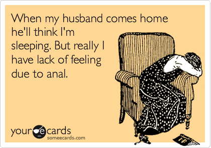 When my husband comes home he'll think I'm
sleeping. But really I
have lack of feeling
due to anal.