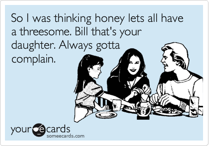 So I was thinking honey lets all have a threesome. Bill that's your daughter. Always gotta
complain.