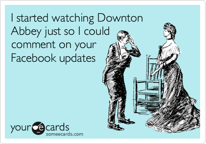 I started watching Downton
Abbey just so I could
comment on your
Facebook updates