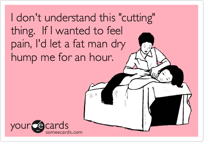 I don't understand this "cutting" thing.  If I wanted to feel
pain, I'd let a fat man dry
hump me for an hour.