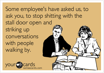 Some employee's have asked us, to ask you, to stop shitting with the stall door open and
striking up 
conversations
with people
walking by. 