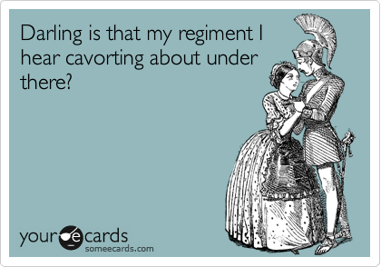 Darling is that my regiment I
hear cavorting about under
there?