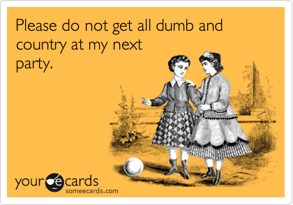 Please do not get all dumb and country at my next
party.