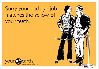 Sorry your bad dye job
matches the yellow of
your teeth.