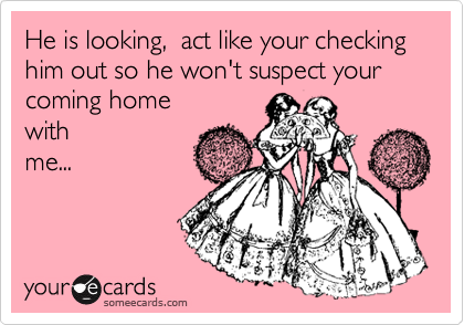 He is looking,  act like your checking him out so he won't suspect your
coming home
with
me...
