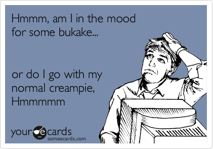 Hmmm, am I in the mood
for some bukake...


or do I go with my
normal creampie,
Hmmmmm 
