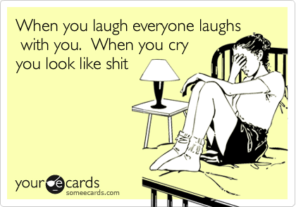 When you laugh everyone laughs
 with you.  When you cry
you look like shit