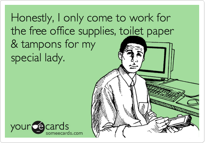 Honestly, I only come to work for the free office supplies, toilet paper & tampons for my 
special lady.