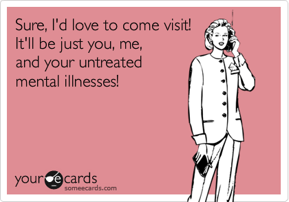 Sure, I'd love to come visit!
It'll be just you, me, 
and your untreated
mental illnesses!