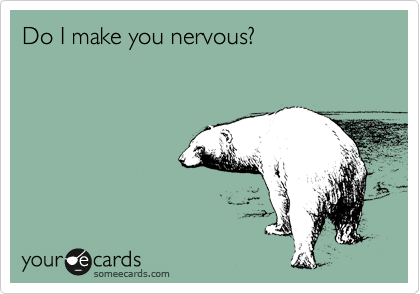 Do I make you nervous?