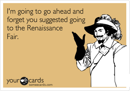 I'm going to go ahead and
forget you suggested going
to the Renaissance
Fair.