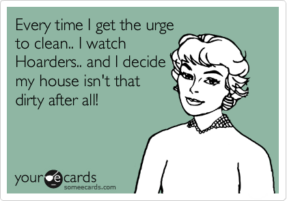 Every time I get the urge
to clean.. I watch
Hoarders.. and I decide
my house isn't that
dirty after all!