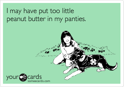 I may have put too little 
peanut butter in my panties.