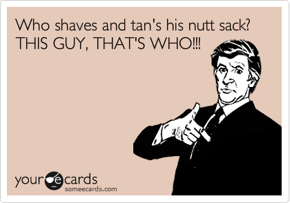 Who shaves and tan's his nutt sack? THIS GUY, THAT'S WHO!!! 

