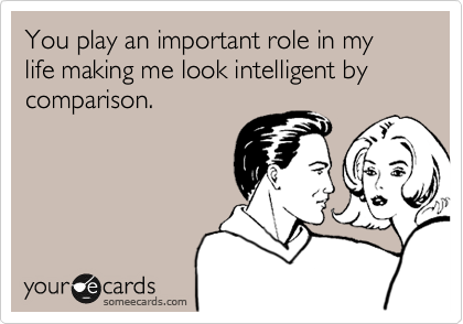 You play an important role in my life making me look intelligent by comparison.
