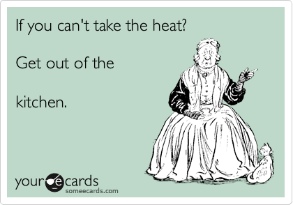 If you can't take the heat?

Get out of the 

kitchen.