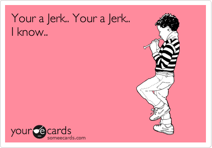 Your a Jerk.. Your a Jerk..
I know..