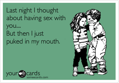 Last night I thought
about having sex with
you.... 
But then I just
puked in my mouth.