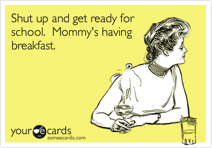 Shut up and get ready for
school.  Mommy's having
breakfast.