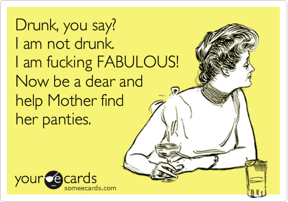 Drunk, you say?
I am not drunk.
I am fucking FABULOUS!
Now be a dear and
help Mother find
her panties.