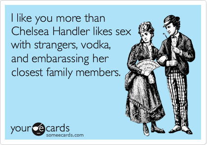 I like you more than
Chelsea Handler likes sex
with strangers, vodka,
and embarassing her
closest family members.
