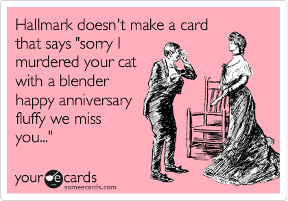 Hallmark doesn't make a card
that says "sorry I
murdered your cat
with a blender
happy anniversary
fluffy we miss
you..."