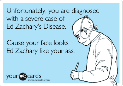 Unfortunately, you are diagnosed with a severe case of 
Ed Zachary's Disease.

Cause your face looks
Ed Zachary like your ass.