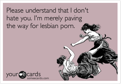 Please understand that I don't 
hate you. I'm merely paving 
the way for lesbian porn.