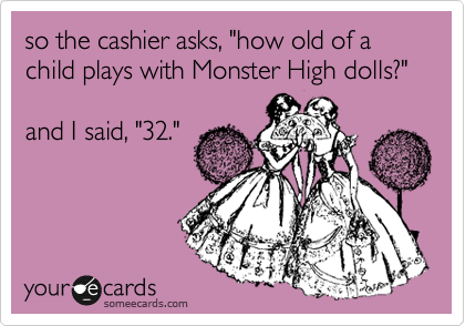 so the cashier asks, "how old of a child plays with Monster High dolls?"

and I said, "32."